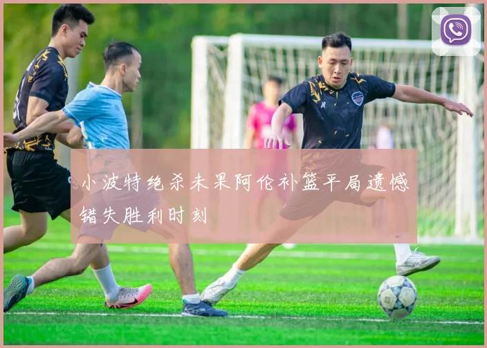 小波特绝杀未果阿伦补篮平局遗憾错失胜利时刻