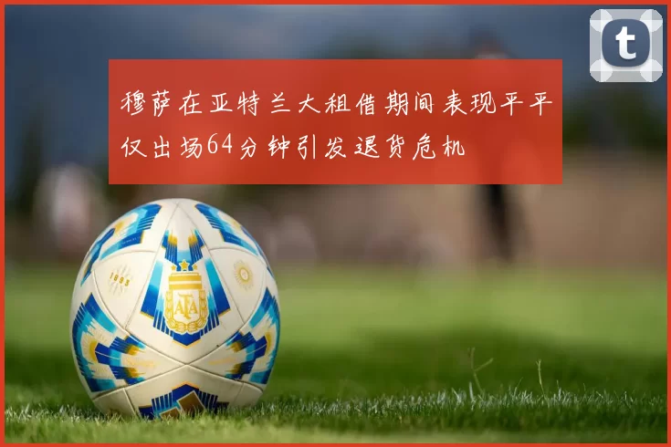 穆萨在亚特兰大租借期间表现平平仅出场64分钟引发退货危机