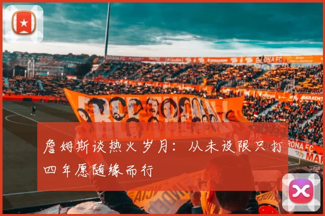 詹姆斯谈热火岁月：从未设限只打四年愿随缘而行