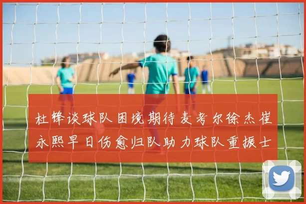 杜锋谈球队困境期待麦考尔徐杰崔永熙早日伤愈归队助力球队重振士气