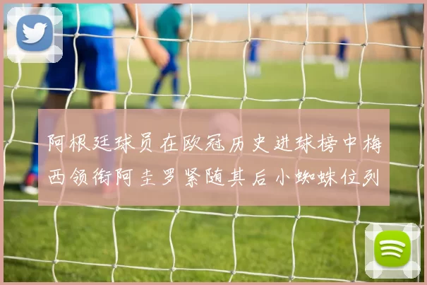 阿根廷球员在欧冠历史进球榜中梅西领衔阿圭罗紧随其后小蜘蛛位列第七