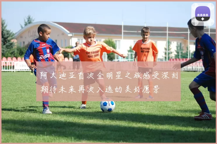 阿夫迪亚首次全明星之旅感受深刻期待未来再次入选的美好愿景