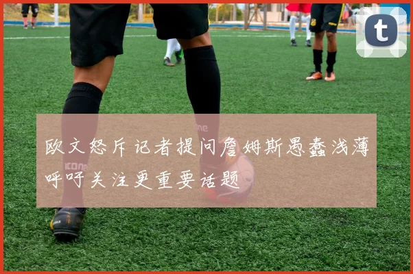 欧文怒斥记者提问詹姆斯愚蠢浅薄呼吁关注更重要话题