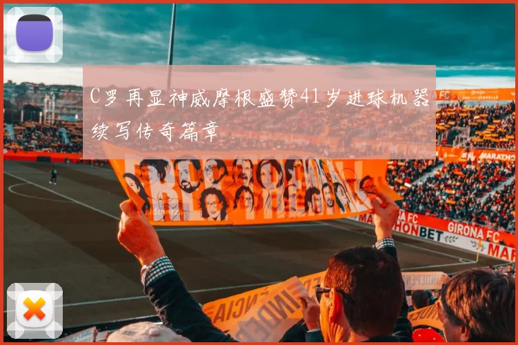 C罗再显神威摩根盛赞41岁进球机器续写传奇篇章