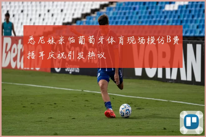 悉尼妹亲临葡萄牙体育现场模仿B费捂耳庆祝引发热议