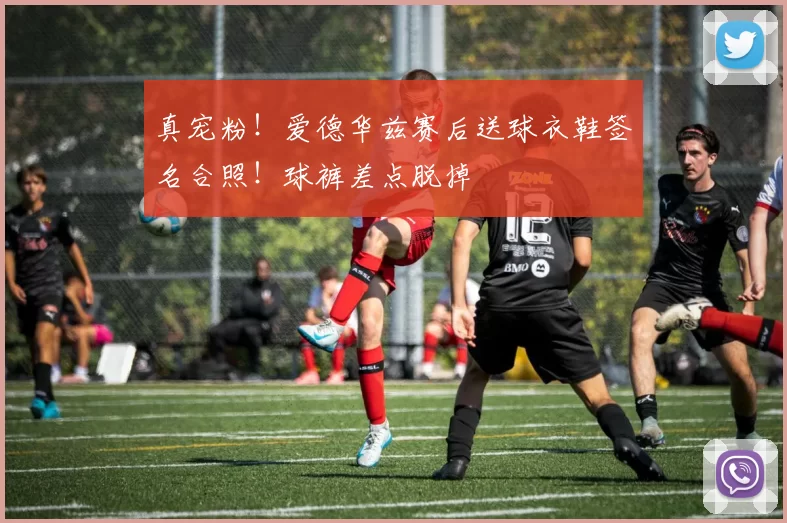 真宠粉！爱德华兹赛后送球衣鞋签名合照！球裤差点脱掉
