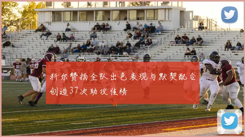 科尔赞扬全队出色表现与默契配合创造37次助攻佳绩