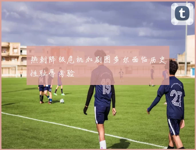 热刺降级危机加剧图多尔面临历史性耻辱考验