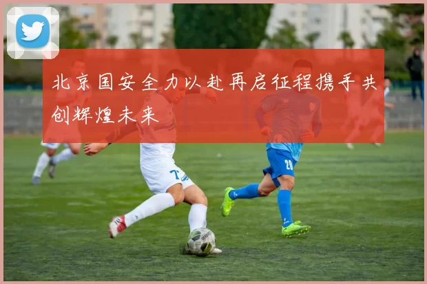 北京国安全力以赴再启征程携手共创辉煌未来