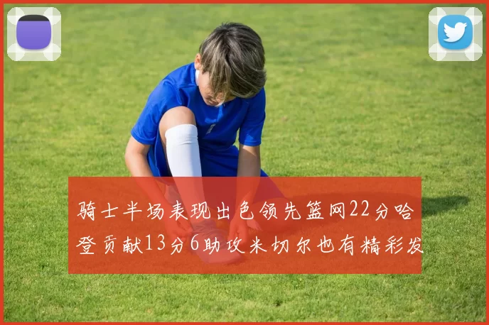 骑士半场表现出色领先篮网22分哈登贡献13分6助攻米切尔也有精彩发挥