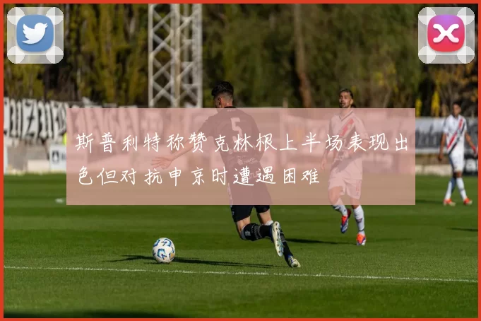 斯普利特称赞克林根上半场表现出色但对抗申京时遭遇困难