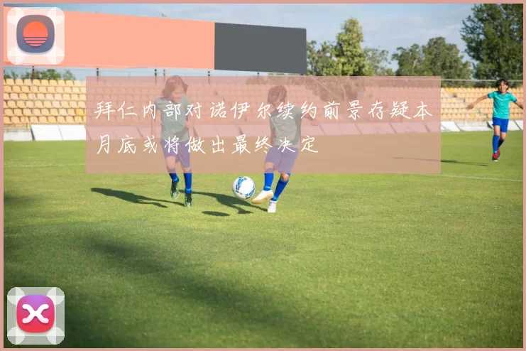 拜仁内部对诺伊尔续约前景存疑本月底或将做出最终决定