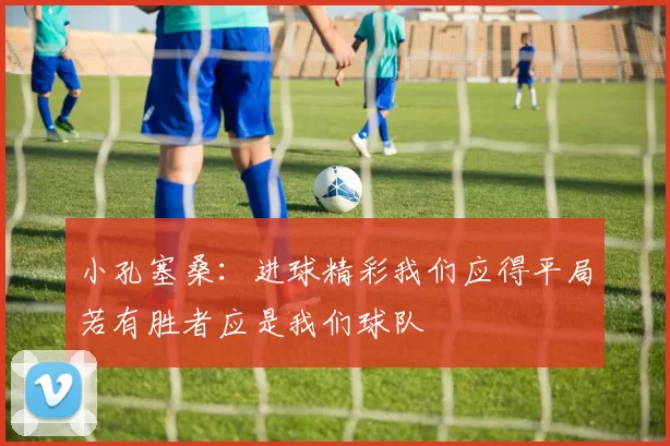 小孔塞桑：进球精彩我们应得平局若有胜者应是我们球队